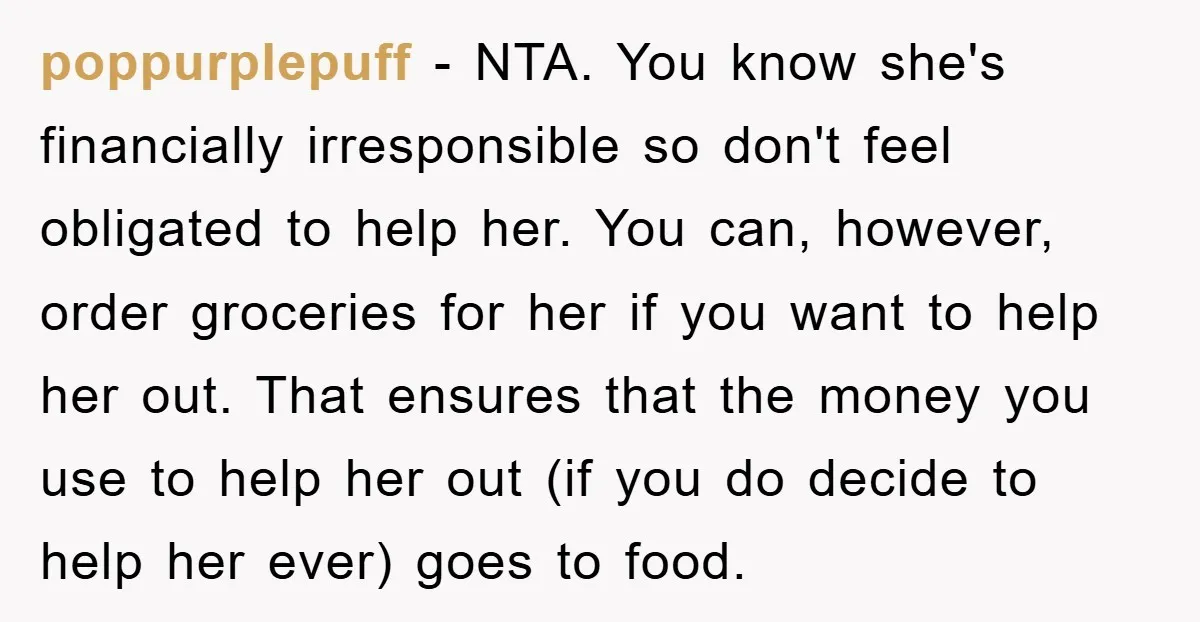 poppurplepuff − NTA. You know she's financially irresponsible so don't feel obligated to help her. You can, however, order groceries for her if you want to help her out. That...