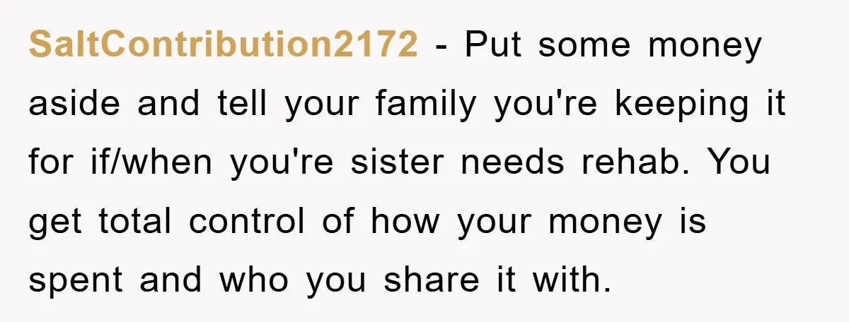 SaltContribution2172 − Put some money aside and tell your family you're keeping it for if/when you're sister needs rehab. You get total control of how your money is spent and...