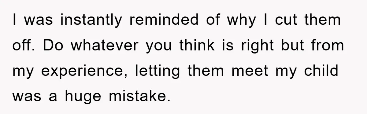 I was instantly reminded of why I cut them off. Do whatever you think is right but from my experience, letting them meet my child was a huge mistake.