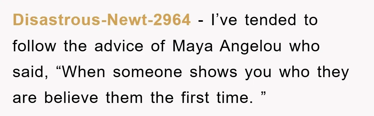 Disastrous-Newt-2964 − I’ve tended to follow the advice of Maya Angelou who said, “When someone shows you who they are believe them the first time. ”