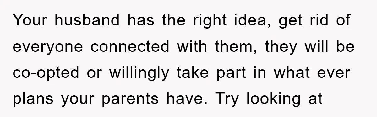 Your husband has the right idea, get rid of everyone connected with them, they will be co-opted or willingly take part in what ever plans your parents have. Try looking...