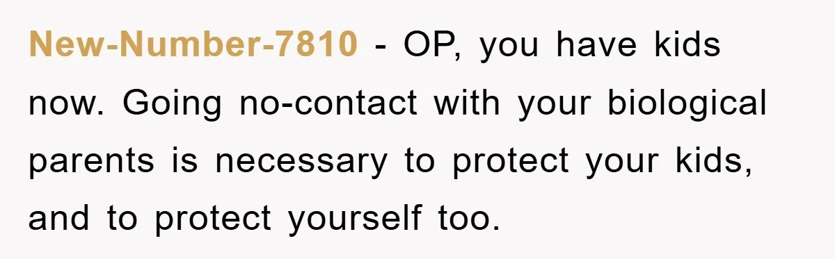 New-Number-7810 − OP, you have kids now. Going no-contact with your biological parents is necessary to protect your kids, and to protect yourself too.