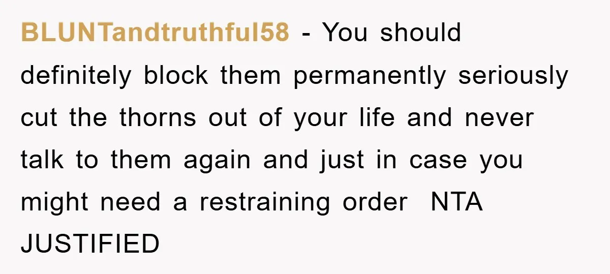 BLUNTandtruthful58 − You should definitely block them permanently seriously cut the thorns out of your life and never talk to them again and just in case you might need a...