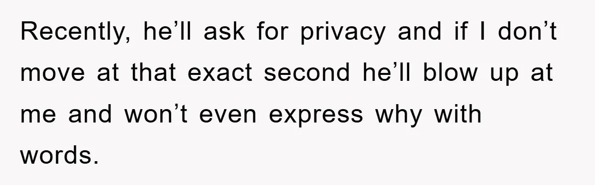 Recently, he’ll ask for privacy and if I don’t move at that exact second he’ll blow up at me and won’t even express why with words.