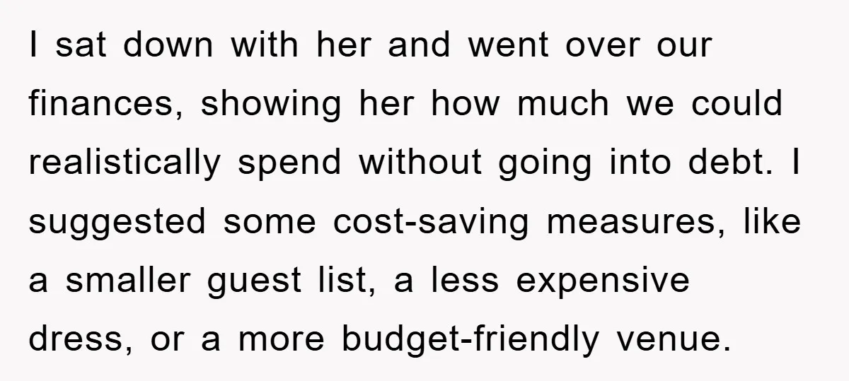 I sat down with her and went over our finances, showing her how much we could realistically spend without going into debt. I suggested some cost-saving measures, like a smaller...