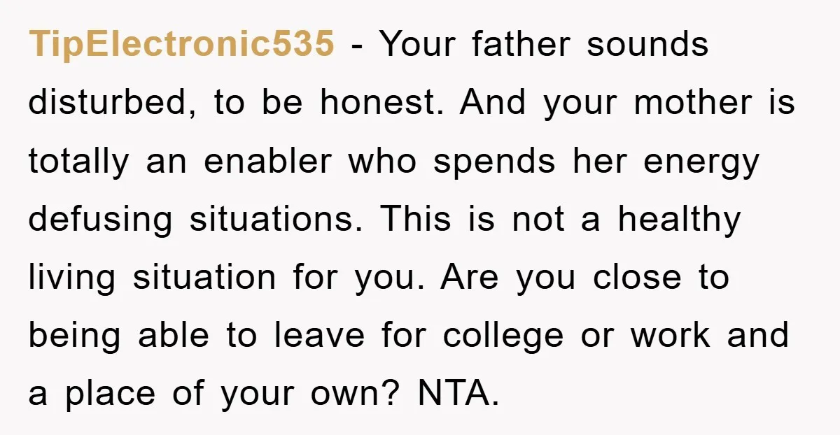 TipElectronic535 − Your father sounds disturbed, to be honest. And your mother is totally an enabler who spends her energy defusing situations. This is not a healthy living situation for...