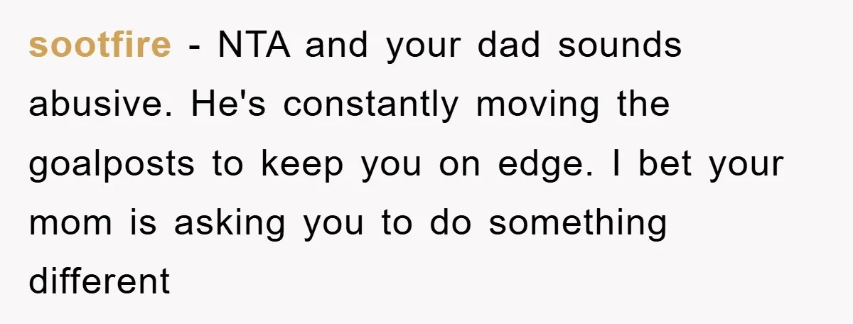 sootfire − NTA and your dad sounds abusive. He's constantly moving the goalposts to keep you on edge. I bet your mom is asking you to do something different