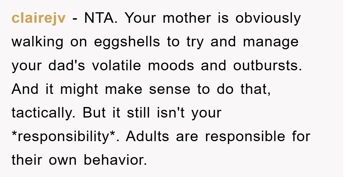 clairejv − NTA. Your mother is obviously walking on eggshells to try and manage your dad's volatile moods and outbursts. And it might make sense to do that, tactically. But...
