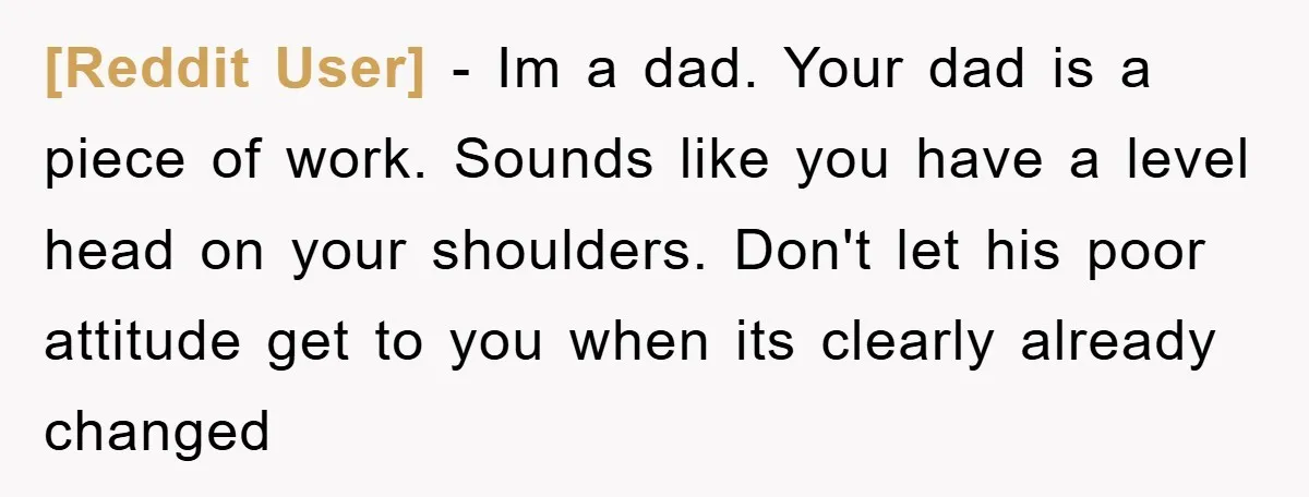 [Reddit User] − Im a dad. Your dad is a piece of work. Sounds like you have a level head on your shoulders. Don't let his poor attitude get to...