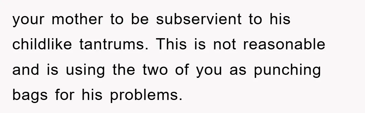 your mother to be subservient to his childlike tantrums. This is not reasonable and is using the two of you as punching bags for his problems.