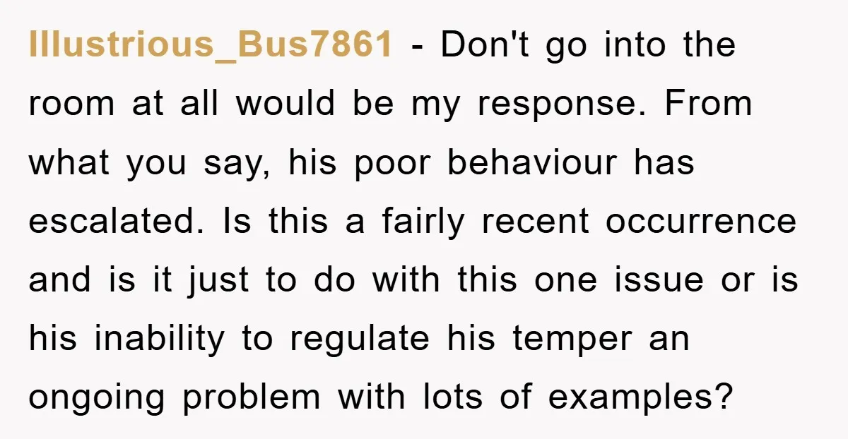 Illustrious_Bus7861 − Don't go into the room at all would be my response. From what you say, his poor behaviour has escalated. Is this a fairly recent occurrence and is...