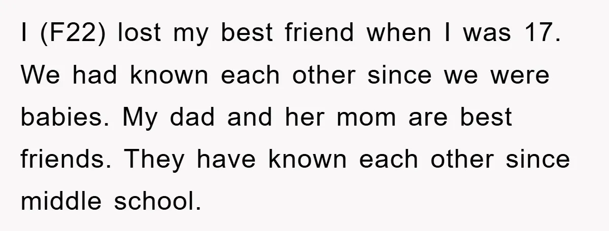 I (F22) lost my best friend when I was 17. We had known each other since we were babies. My dad and her mom are best friends. They have known...