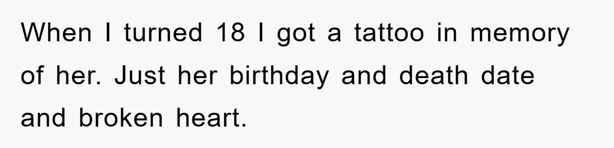 When I turned 18 I got a tattoo in memory of her. Just her birthday and death date and broken heart.