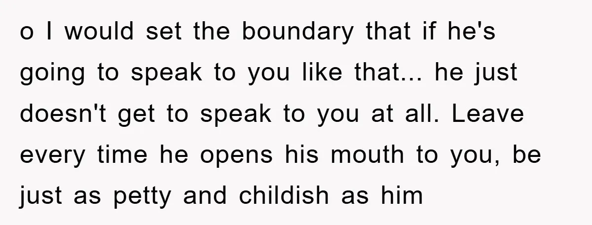 o I would set the boundary that if he's going to speak to you like that... he just doesn't get to speak to you at all. Leave every time he...