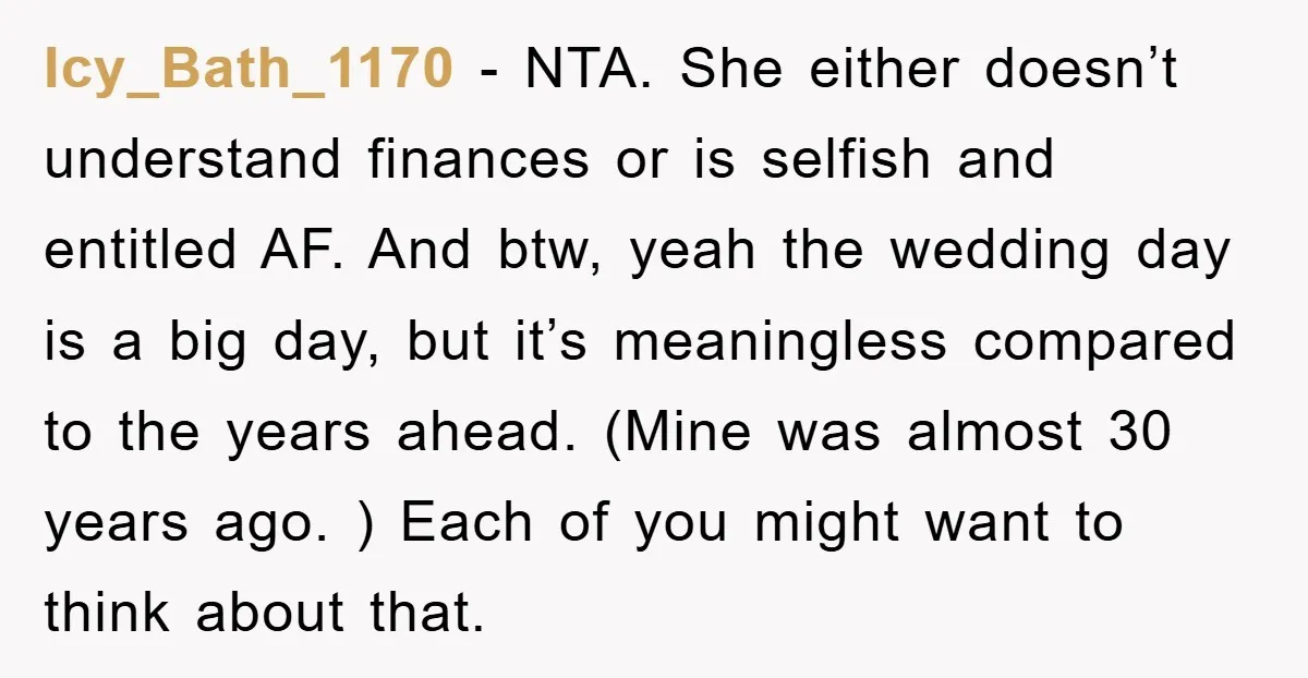 Icy_Bath_1170 − NTA. She either doesn’t understand finances or is selfish and entitled AF. And btw, yeah the wedding day is a big day, but it’s meaningless compared to the...