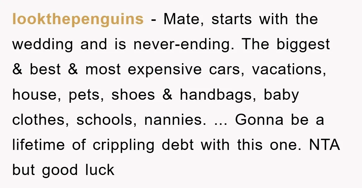 lookthepenguins − Mate, starts with the wedding and is never-ending. The biggest & best & most expensive cars, vacations, house, pets, shoes & handbags, baby clothes, schools, nannies. ... Gonna...