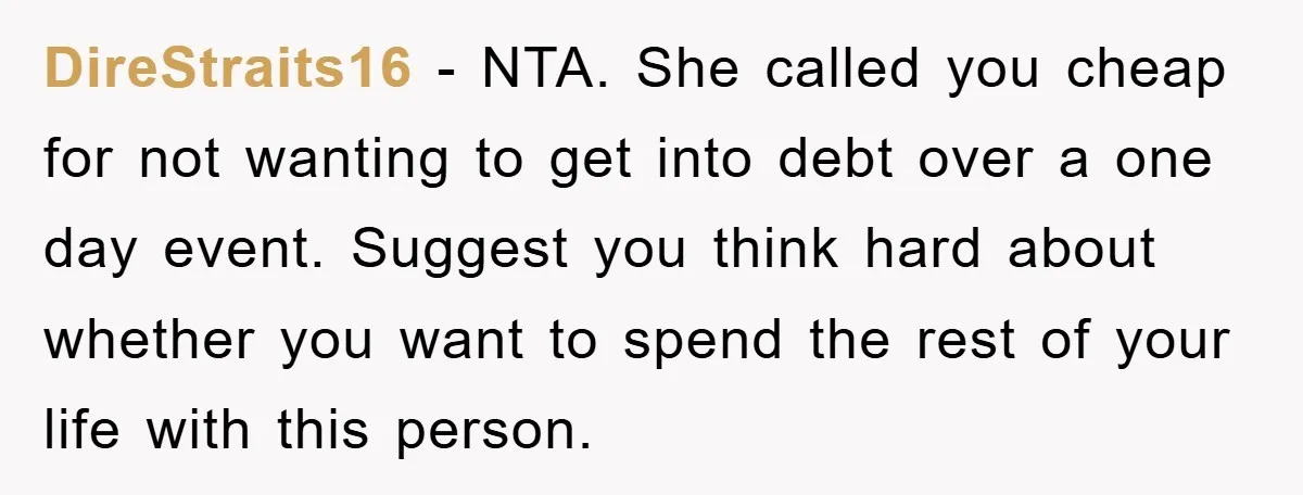 DireStraits16 − NTA. She called you cheap for not wanting to get into debt over a one day event. Suggest you think hard about whether you want to spend the...
