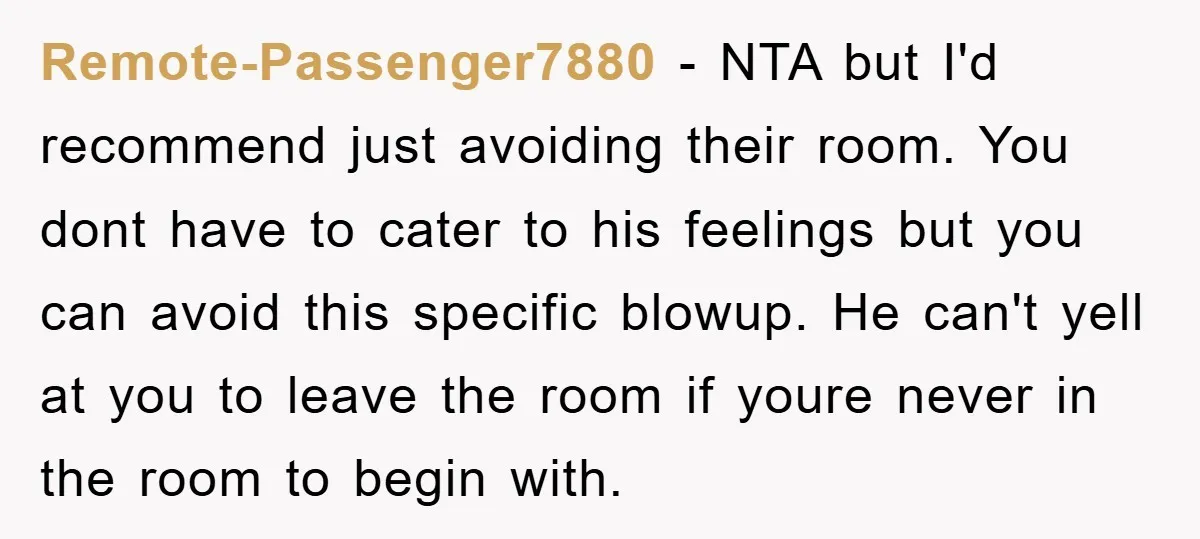 Remote-Passenger7880 − NTA but I'd recommend just avoiding their room. You dont have to cater to his feelings but you can avoid this specific blowup. He can't yell at you...