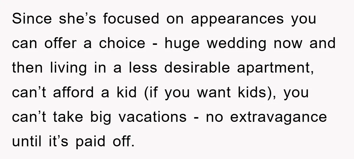 Since she’s focused on appearances you can offer a choice - huge wedding now and then living in a less desirable apartment, can’t afford a kid (if you want kids),...