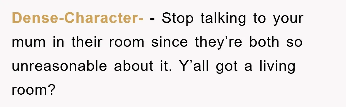 Dense-Character- − Stop talking to your mum in their room since they’re both so unreasonable about it. Y’all got a living room?