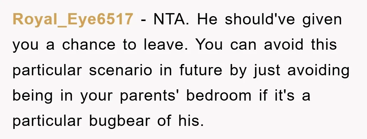 Royal_Eye6517 − NTA. He should've given you a chance to leave. You can avoid this particular scenario in future by just avoiding being in your parents' bedroom if it's a...