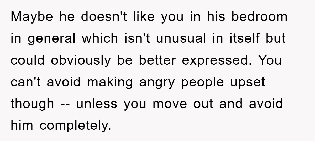 Maybe he doesn't like you in his bedroom in general which isn't unusual in itself but could obviously be better expressed. You can't avoid making angry people upset though --...