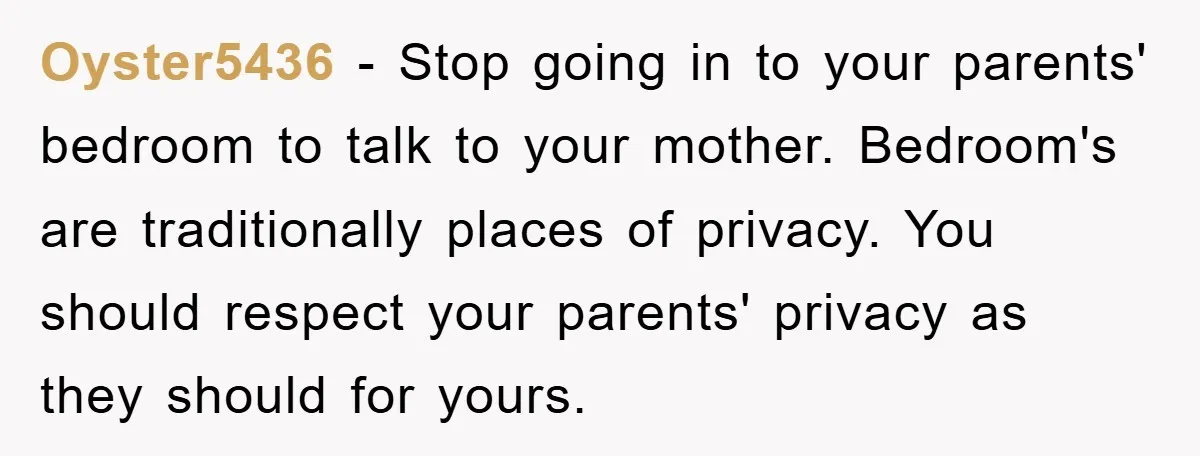 Oyster5436 − Stop going in to your parents' bedroom to talk to your mother. Bedroom's are traditionally places of privacy. You should respect your parents' privacy as they should for...