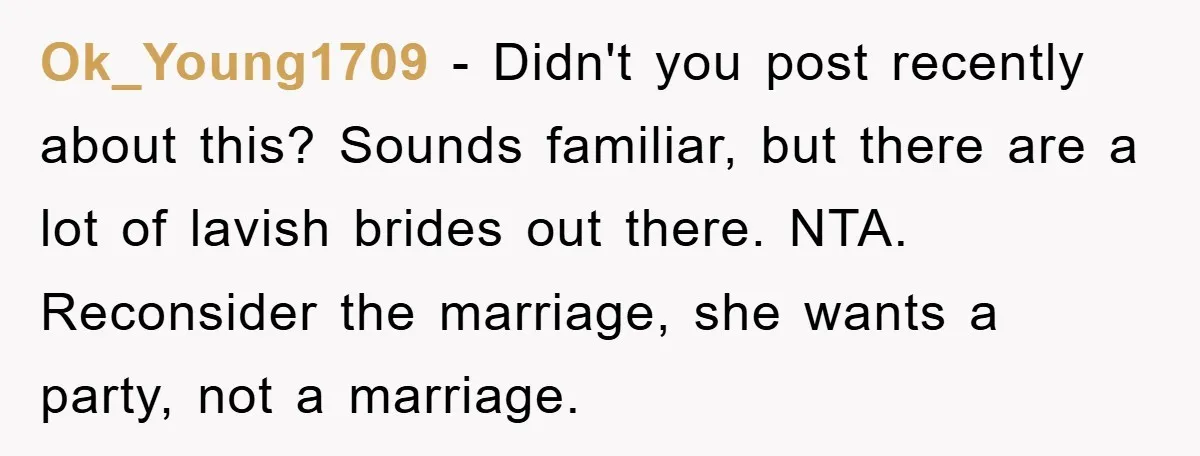 Ok_Young1709 − Didn't you post recently about this? Sounds familiar, but there are a lot of lavish brides out there. NTA. Reconsider the marriage, she wants a party, not a...