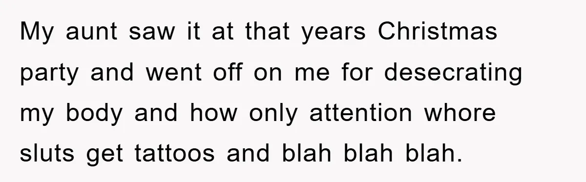 My aunt saw it at that years Christmas party and went off on me for desecrating my body and how only attention whore sluts get tattoos and blah blah blah.