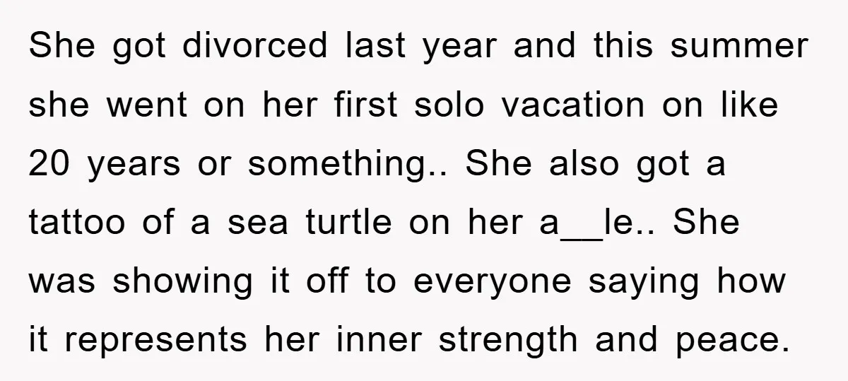She got divorced last year and this summer she went on her first solo vacation on like 20 years or something.. She also got a tattoo of a sea turtle...