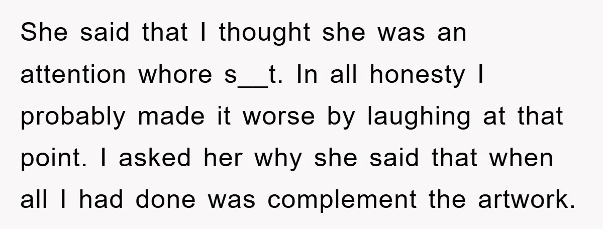 She said that I thought she was an attention whore s__t. In all honesty I probably made it worse by laughing at that point. I asked her why she said...