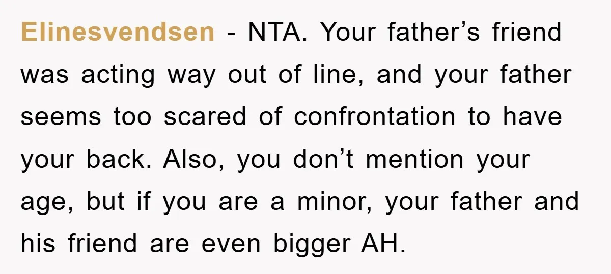 Elinesvendsen - NTA. Your father’s friend was acting way out of line, and your father seems too scared of confrontation to have your back. Also, you don’t mention your age,...