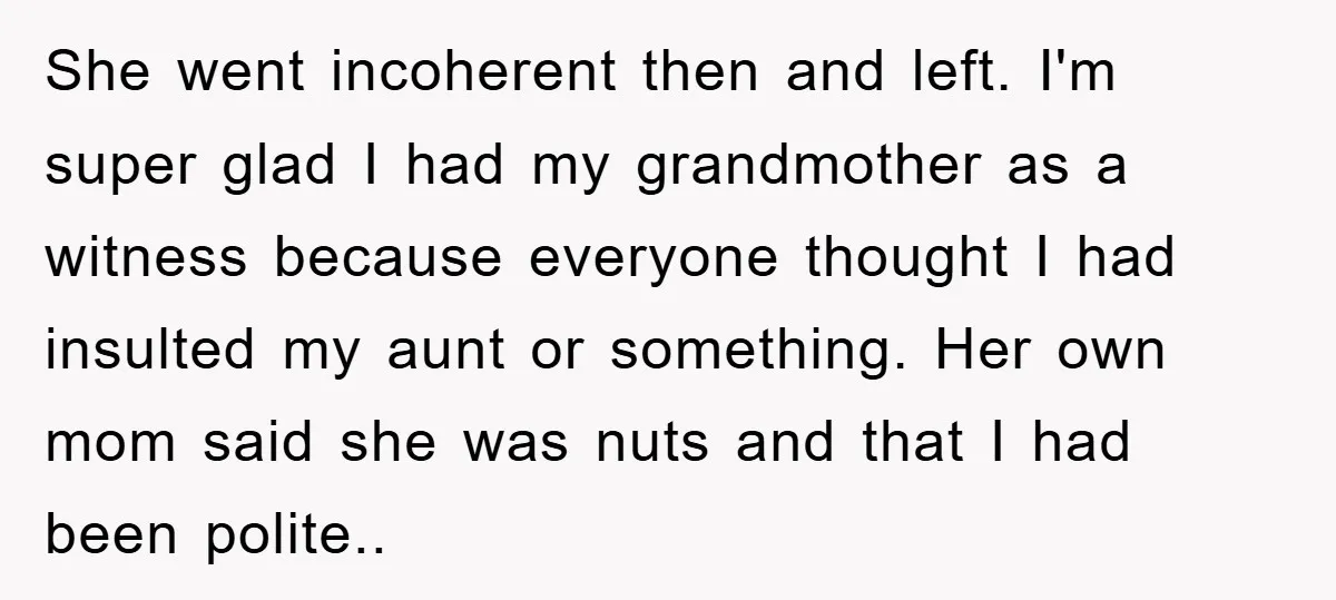 She went incoherent then and left. I'm super glad I had my grandmother as a witness because everyone thought I had insulted my aunt or something. Her own mom said...