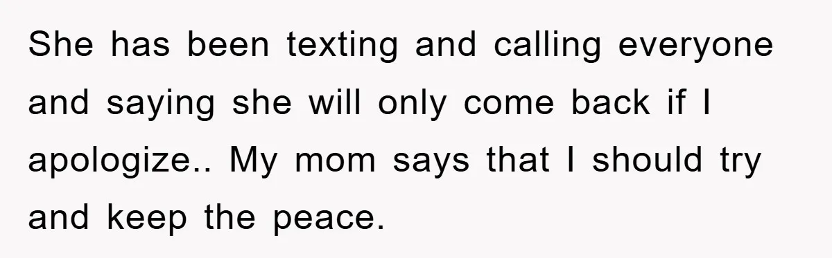 She has been texting and calling everyone and saying she will only come back if I apologize.. My mom says that I should try and keep the peace.