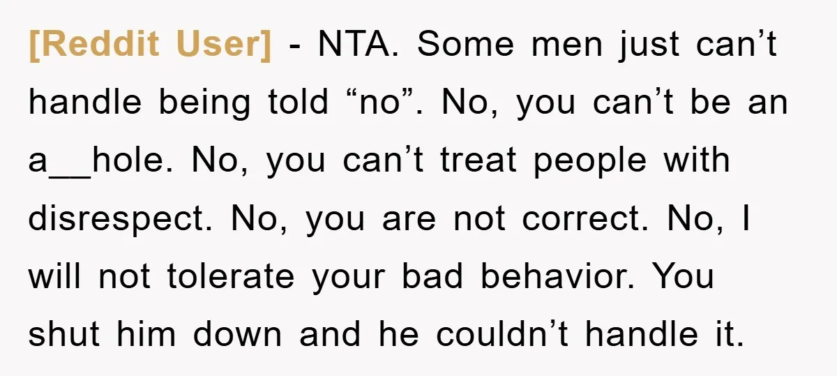 [Reddit User] - NTA. Some men just can’t handle being told “no”. No, you can’t be an a__hole. No, you can’t treat people with disrespect. No, you are not correct....