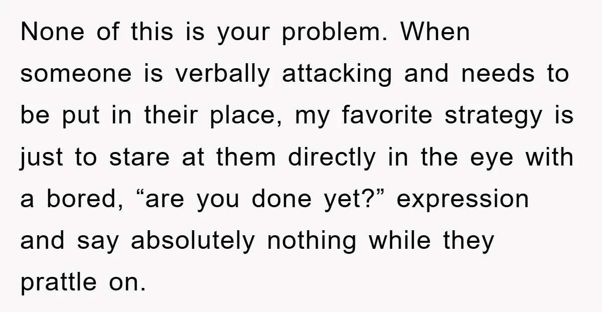 None of this is your problem. When someone is verbally attacking and needs to be put in their place, my favorite strategy is just to stare at them directly in...