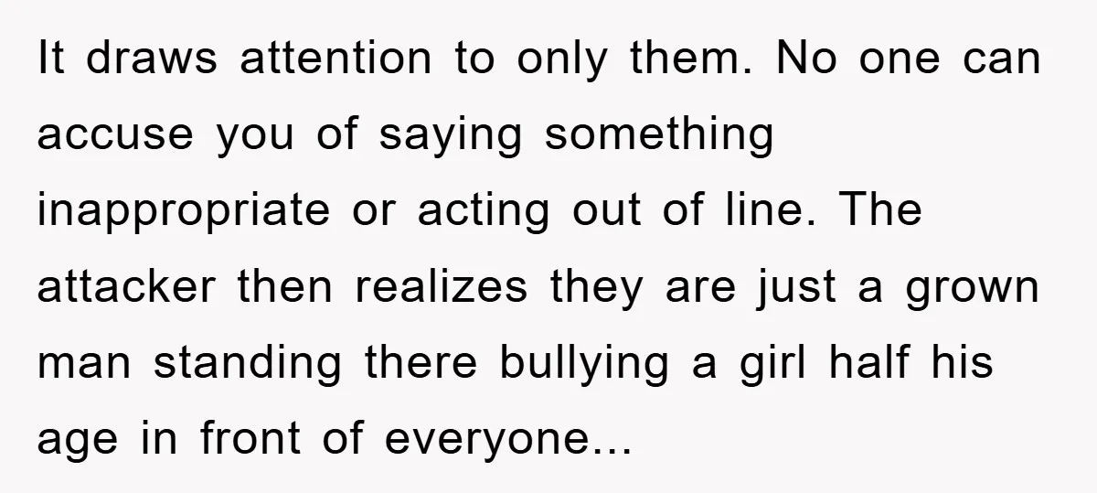 It draws attention to only them. No one can accuse you of saying something inappropriate or acting out of line. The attacker then realizes they are just a grown man...