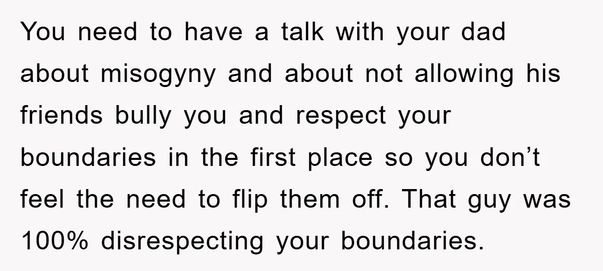 You need to have a talk with your dad about misogyny and about not allowing his friends bully you and respect your boundaries in the first place so you don’t...