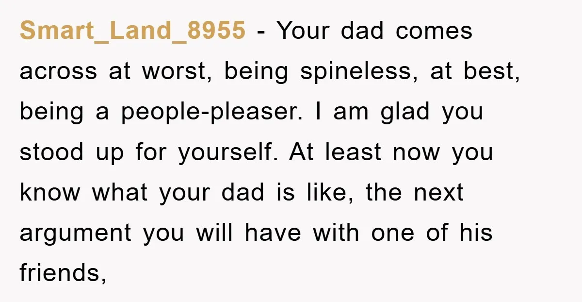 Smart_Land_8955 - Your dad comes across at worst, being spineless, at best, being a people-pleaser. I am glad you stood up for yourself. At least now you know what your...