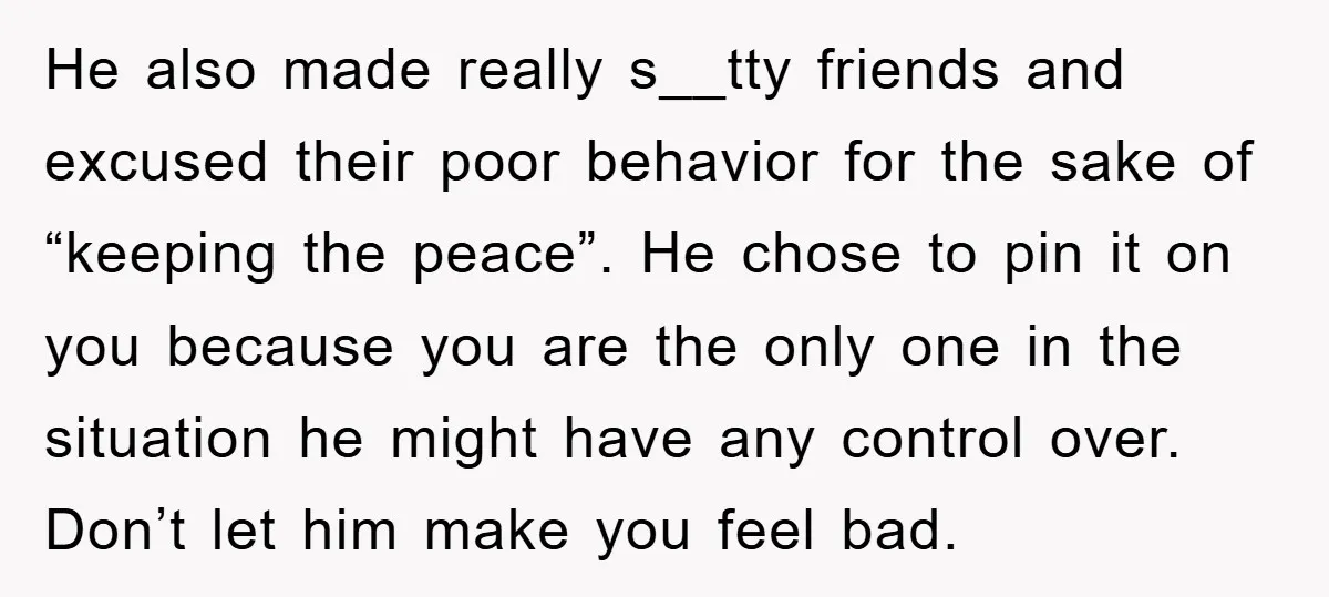 He also made really s__tty friends and excused their poor behavior for the sake of “keeping the peace”. He chose to pin it on you because you are the only...