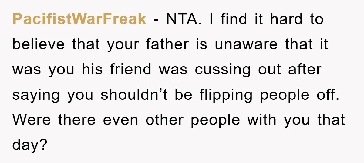 PacifistWarFreak - NTA. I find it hard to believe that your father is unaware that it was you his friend was cussing out after saying you shouldn’t be flipping people...