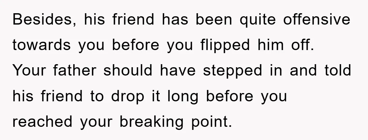Besides, his friend has been quite offensive towards you before you flipped him off. Your father should have stepped in and told his friend to drop it long before you...
