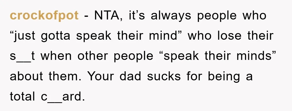 crockofpot - NTA, it’s always people who “just gotta speak their mind” who lose their s__t when other people “speak their minds” about them. Your dad sucks for being a...