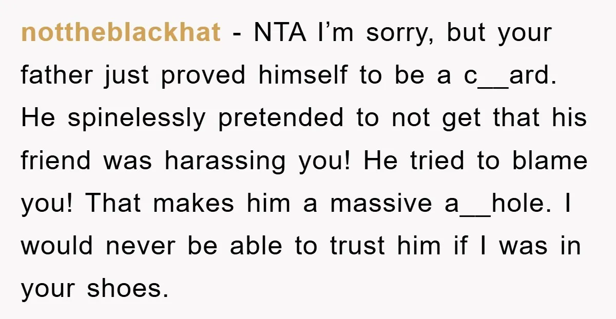 nottheblackhat - NTA I’m sorry, but your father just proved himself to be a c__ard. He spinelessly pretended to not get that his friend was harassing you! He tried to...