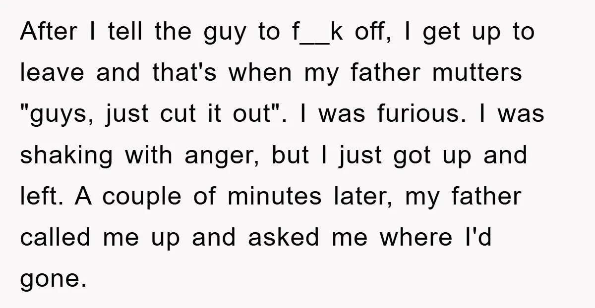 After I tell the guy to f__k off, I get up to leave and that's when my father mutters "guys, just cut it out". I was furious. I was shaking...