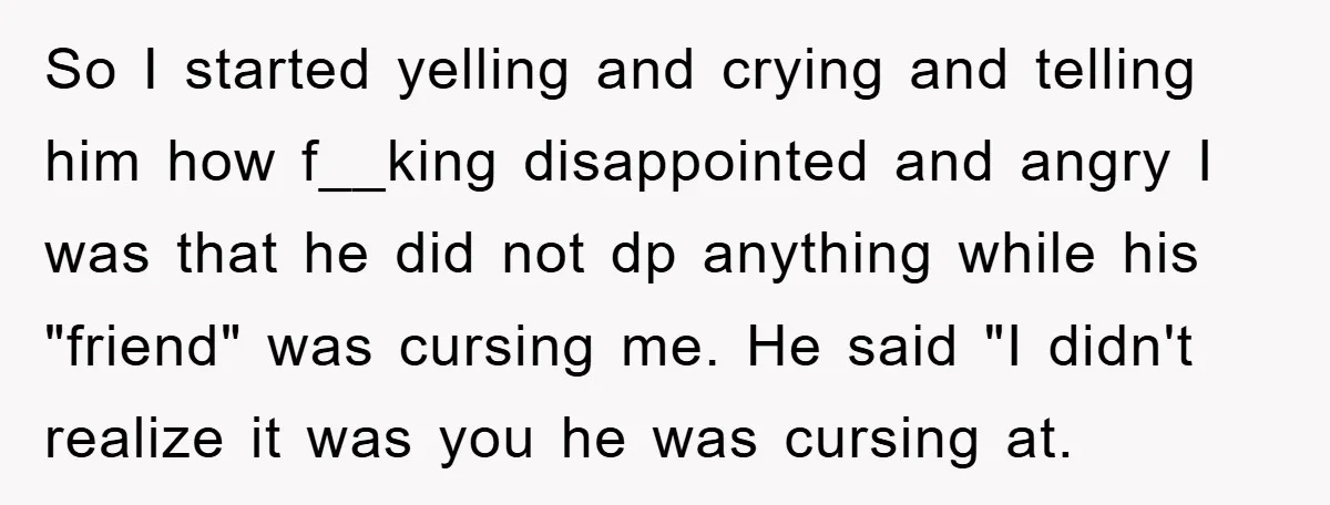 So I started yelling and crying and telling him how f__king disappointed and angry I was that he did not dp anything while his "friend" was cursing me. He said...