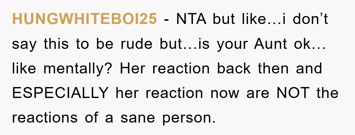 HUNGWHITEBOI25 − NTA but like…i don’t say this to be rude but…is your Aunt ok…like mentally? Her reaction back then and ESPECIALLY her reaction now are NOT the reactions of...