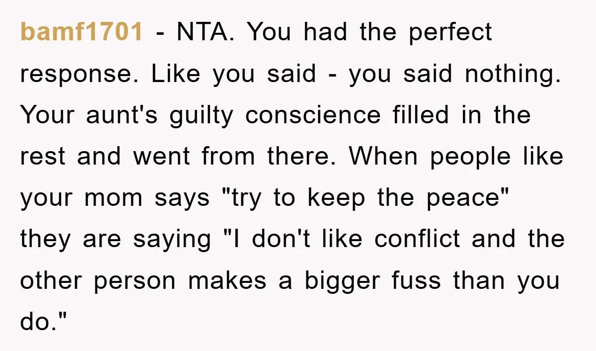 bamf1701 − NTA. You had the perfect response. Like you said - you said nothing. Your aunt's guilty conscience filled in the rest and went from there. When people like...