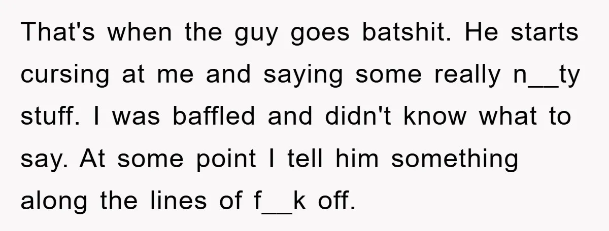 That's when the guy goes batshit. He starts cursing at me and saying some really n__ty stuff. I was baffled and didn't know what to say. At some point I...