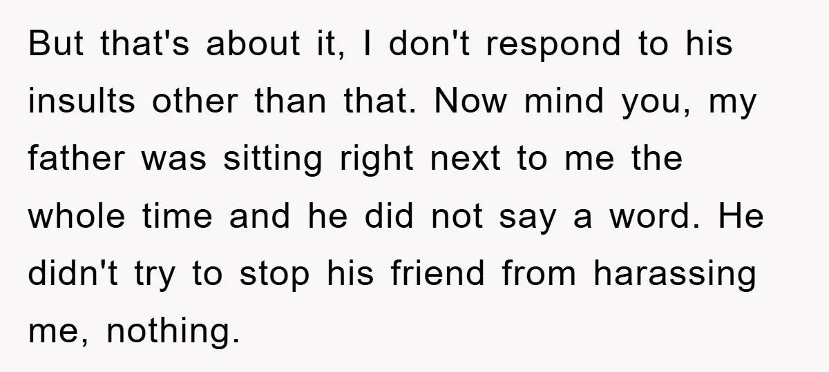 But that's about it, I don't respond to his insults other than that. Now mind you, my father was sitting right next to me the whole time and he did...
